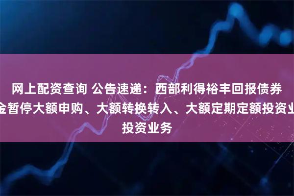 网上配资查询 公告速递：西部利得裕丰回报债券基金暂停大额申购、大额转换转入、大额定期定额投资业务