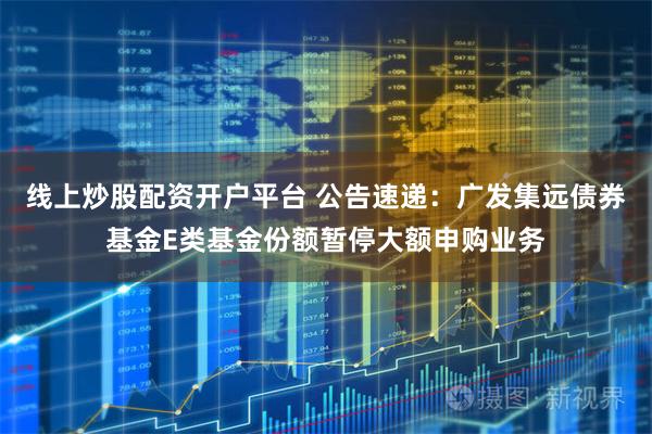 线上炒股配资开户平台 公告速递：广发集远债券基金E类基金份额暂停大额申购业务
