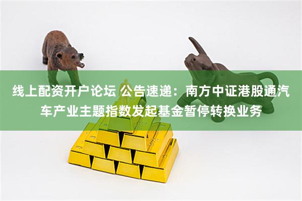 线上配资开户论坛 公告速递：南方中证港股通汽车产业主题指数发起基金暂停转换业务