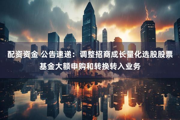配资资金 公告速递：调整招商成长量化选股股票基金大额申购和转换转入业务