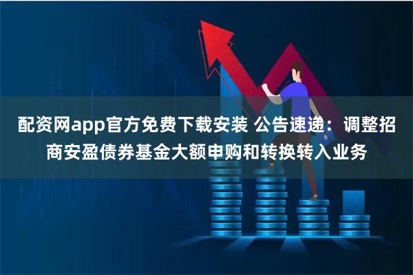 配资网app官方免费下载安装 公告速递：调整招商安盈债券基金大额申购和转换转入业务