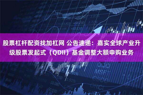 股票杠杆配资找加杠网 公告速递：嘉实全球产业升级股票发起式（QDII）基金调整大额申购业务