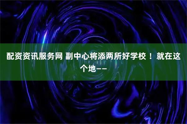 配资资讯服务网 副中心将添两所好学校 ！就在这个地——