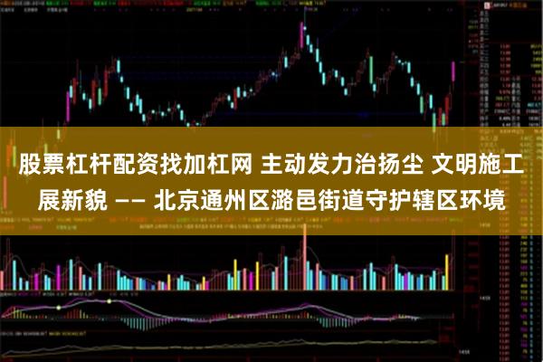股票杠杆配资找加杠网 主动发力治扬尘 文明施工展新貌 —— 北京通州区潞邑街道守护辖区环境