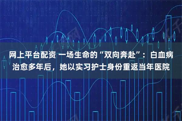 网上平台配资 一场生命的“双向奔赴”：白血病治愈多年后，她以实习护士身份重返当年医院