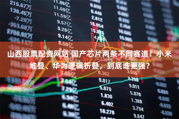 山西股票配资网站 国产芯片两条不同赛道！小米堆叠、华为逻辑折叠，到底谁更强？